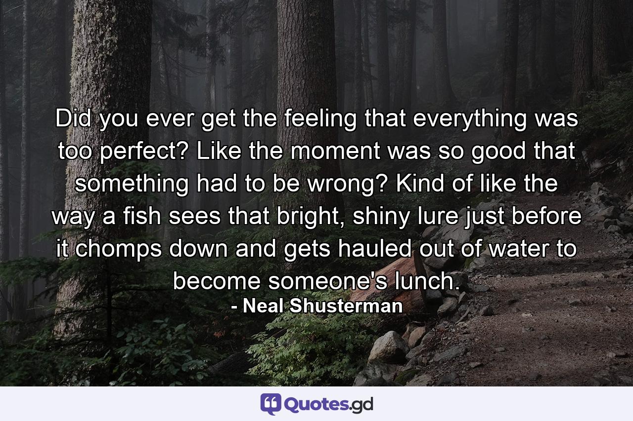 Did you ever get the feeling that everything was too perfect? Like the moment was so good that something had to be wrong? Kind of like the way a fish sees that bright, shiny lure just before it chomps down and gets hauled out of water to become someone's lunch. - Quote by Neal Shusterman