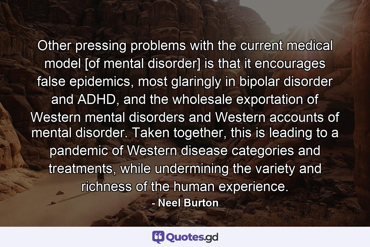 Other pressing problems with the current medical model [of mental disorder] is that it encourages false epidemics, most glaringly in bipolar disorder and ADHD, and the wholesale exportation of Western mental disorders and Western accounts of mental disorder. Taken together, this is leading to a pandemic of Western disease categories and treatments, while undermining the variety and richness of the human experience. - Quote by Neel Burton