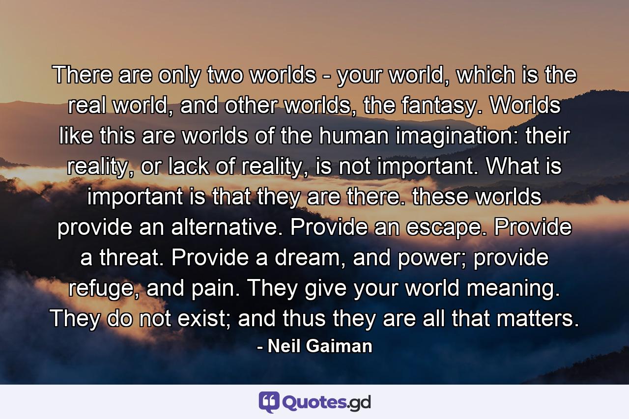 There are only two worlds - your world, which is the real world, and other worlds, the fantasy. Worlds like this are worlds of the human imagination: their reality, or lack of reality, is not important. What is important is that they are there. these worlds provide an alternative. Provide an escape. Provide a threat. Provide a dream, and power; provide refuge, and pain. They give your world meaning. They do not exist; and thus they are all that matters. - Quote by Neil Gaiman