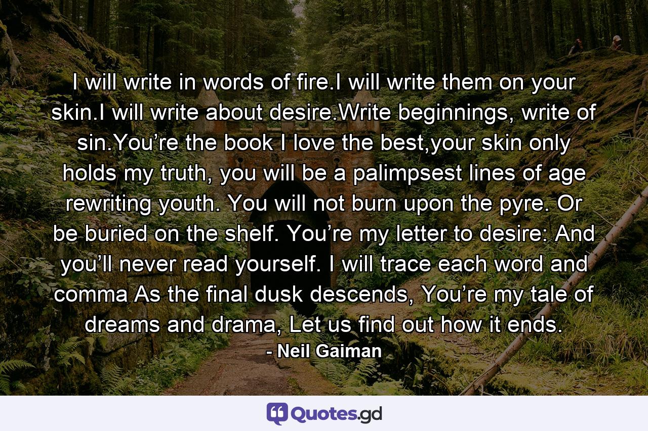 I will write in words of fire.I will write them on your skin.I will write about desire.Write beginnings, write of sin.You’re the book I love the best,your skin only holds my truth, you will be a palimpsest lines of age rewriting youth. You will not burn upon the pyre. Or be buried on the shelf. You’re my letter to desire: And you’ll never read yourself. I will trace each word and comma As the final dusk descends, You’re my tale of dreams and drama, Let us find out how it ends. - Quote by Neil Gaiman