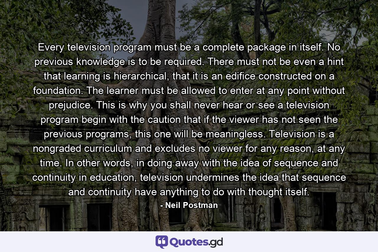 Every television program must be a complete package in itself. No previous knowledge is to be required. There must not be even a hint that learning is hierarchical, that it is an edifice constructed on a foundation. The learner must be allowed to enter at any point without prejudice. This is why you shall never hear or see a television program begin with the caution that if the viewer has not seen the previous programs, this one will be meaningless. Television is a nongraded curriculum and excludes no viewer for any reason, at any time. In other words, in doing away with the idea of sequence and continuity in education, television undermines the idea that sequence and continuity have anything to do with thought itself. - Quote by Neil Postman