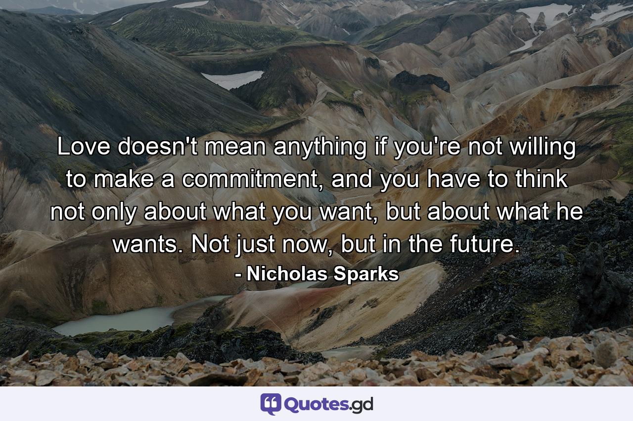 Love doesn't mean anything if you're not willing to make a commitment, and you have to think not only about what you want, but about what he wants. Not just now, but in the future. - Quote by Nicholas Sparks