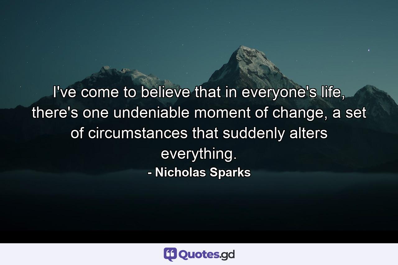 I've come to believe that in everyone's life, there's one undeniable moment of change, a set of circumstances that suddenly alters everything. - Quote by Nicholas Sparks