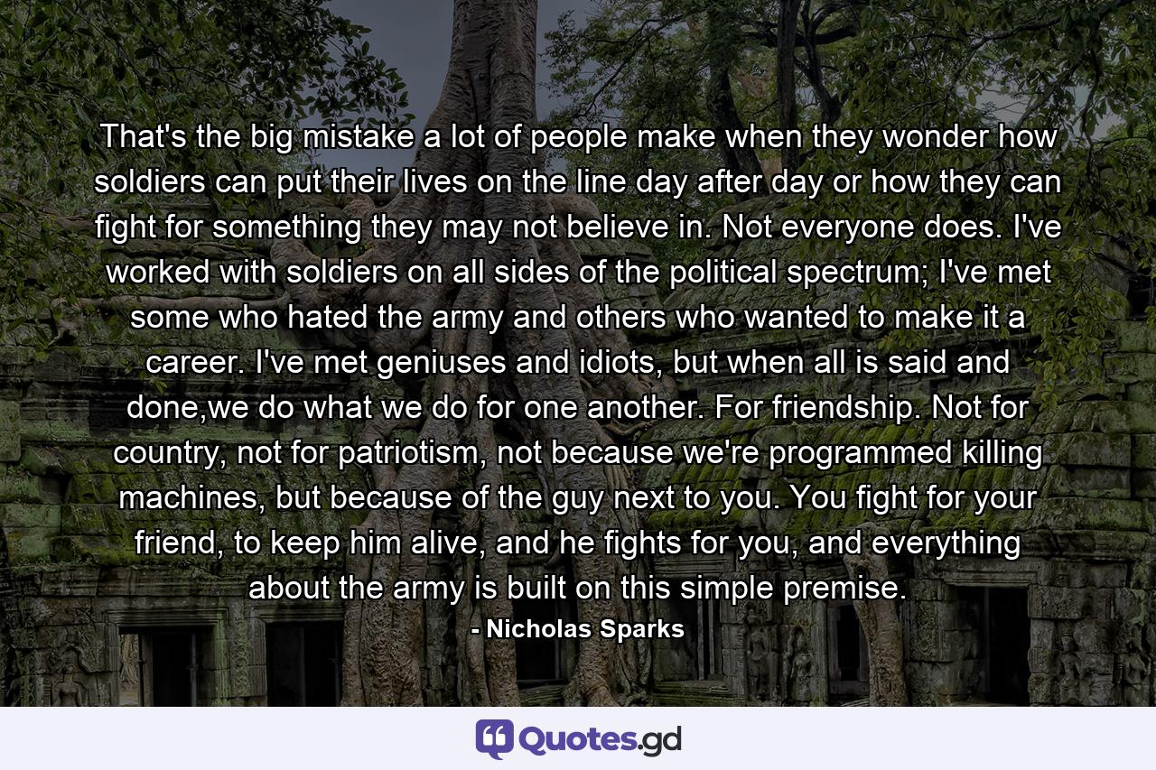 That's the big mistake a lot of people make when they wonder how soldiers can put their lives on the line day after day or how they can fight for something they may not believe in. Not everyone does. I've worked with soldiers on all sides of the political spectrum; I've met some who hated the army and others who wanted to make it a career. I've met geniuses and idiots, but when all is said and done,we do what we do for one another. For friendship. Not for country, not for patriotism, not because we're programmed killing machines, but because of the guy next to you. You fight for your friend, to keep him alive, and he fights for you, and everything about the army is built on this simple premise. - Quote by Nicholas Sparks