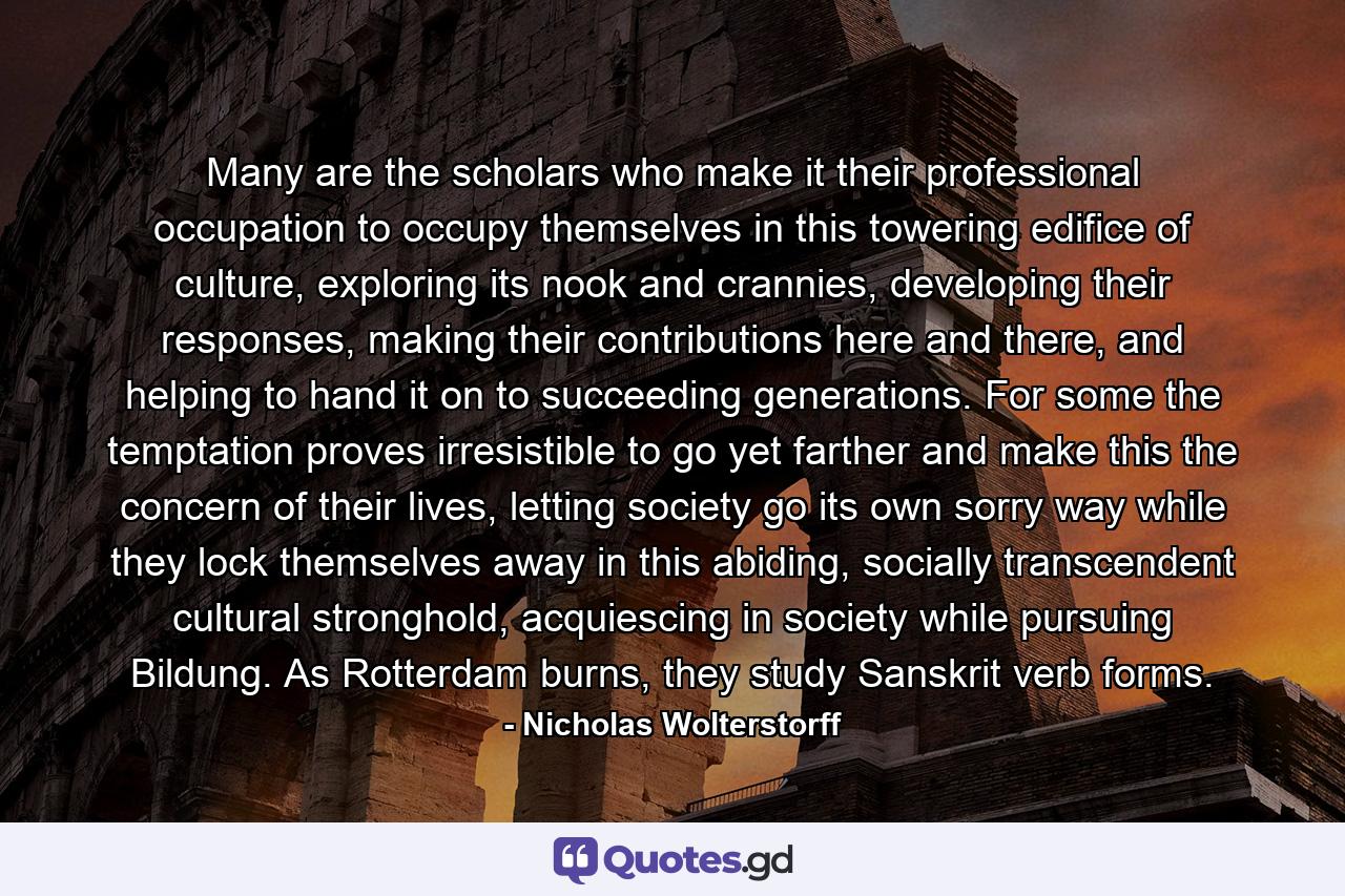 Many are the scholars who make it their professional occupation to occupy themselves in this towering edifice of culture, exploring its nook and crannies, developing their responses, making their contributions here and there, and helping to hand it on to succeeding generations. For some the temptation proves irresistible to go yet farther and make this the concern of their lives, letting society go its own sorry way while they lock themselves away in this abiding, socially transcendent cultural stronghold, acquiescing in society while pursuing Bildung. As Rotterdam burns, they study Sanskrit verb forms. - Quote by Nicholas Wolterstorff