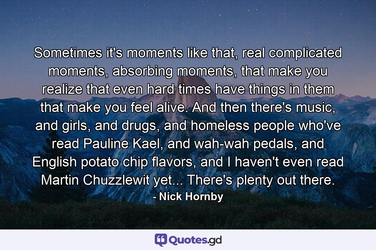 Sometimes it's moments like that, real complicated moments, absorbing moments, that make you realize that even hard times have things in them that make you feel alive. And then there's music, and girls, and drugs, and homeless people who've read Pauline Kael, and wah-wah pedals, and English potato chip flavors, and I haven't even read Martin Chuzzlewit yet... There's plenty out there. - Quote by Nick Hornby