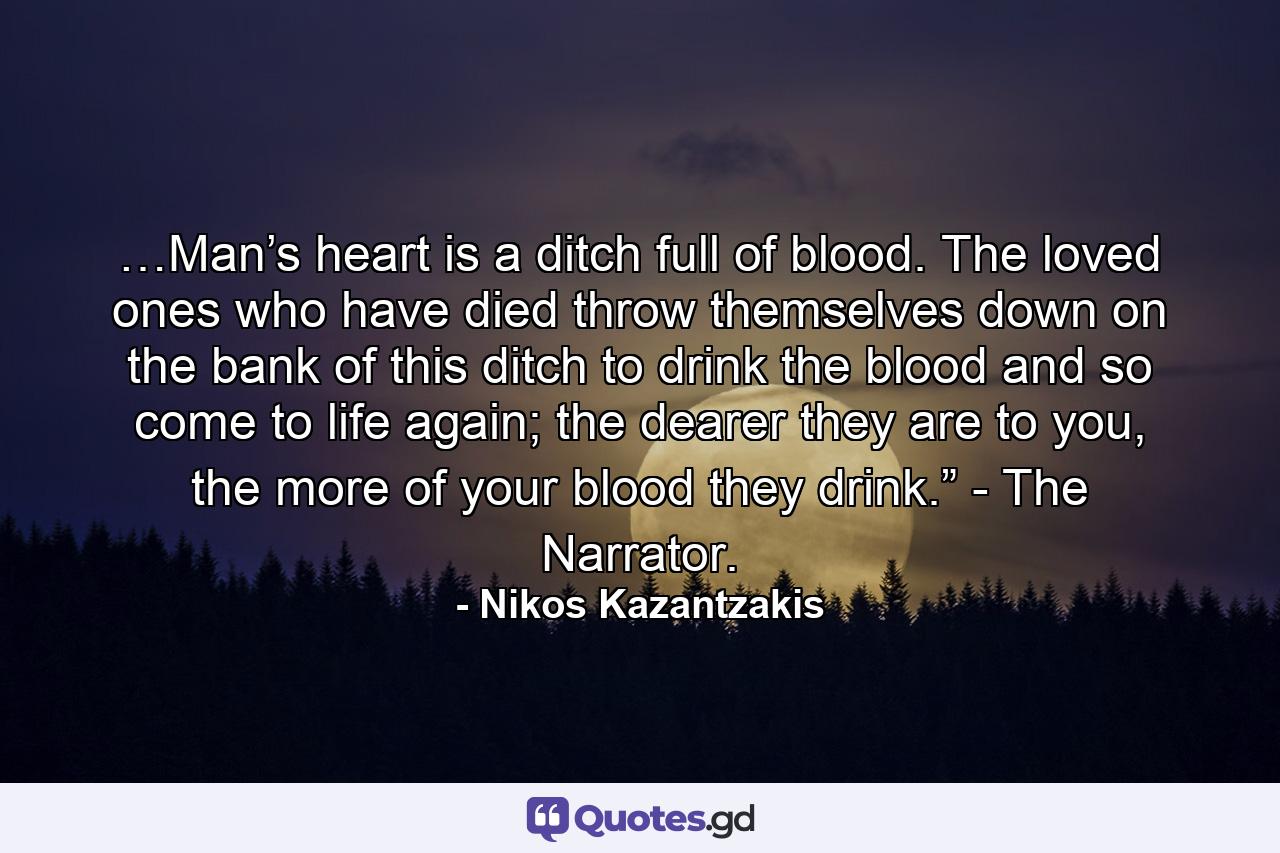 …Man’s heart is a ditch full of blood. The loved ones who have died throw themselves down on the bank of this ditch to drink the blood and so come to life again; the dearer they are to you, the more of your blood they drink.” - The Narrator. - Quote by Nikos Kazantzakis