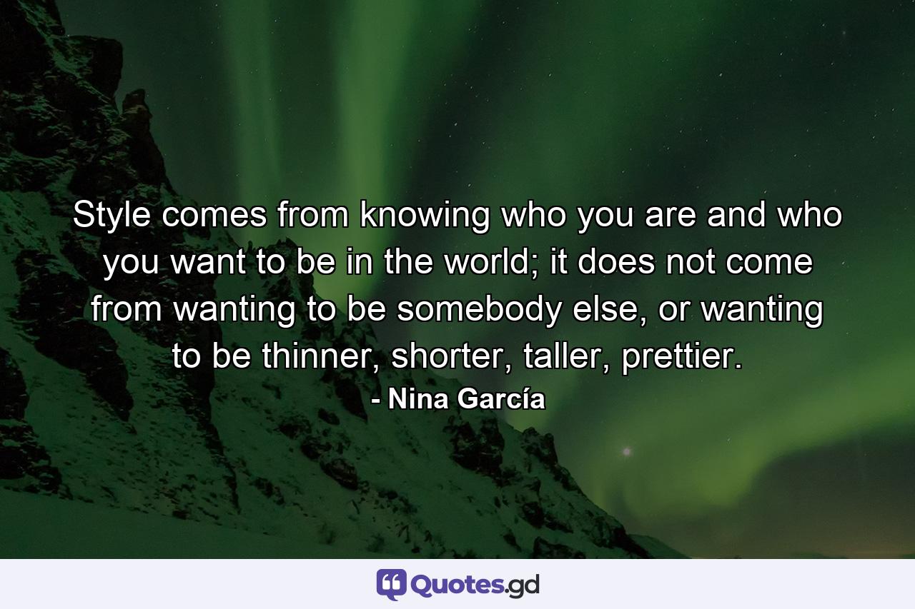 Style comes from knowing who you are and who you want to be in the world; it does not come from wanting to be somebody else, or wanting to be thinner, shorter, taller, prettier. - Quote by Nina García