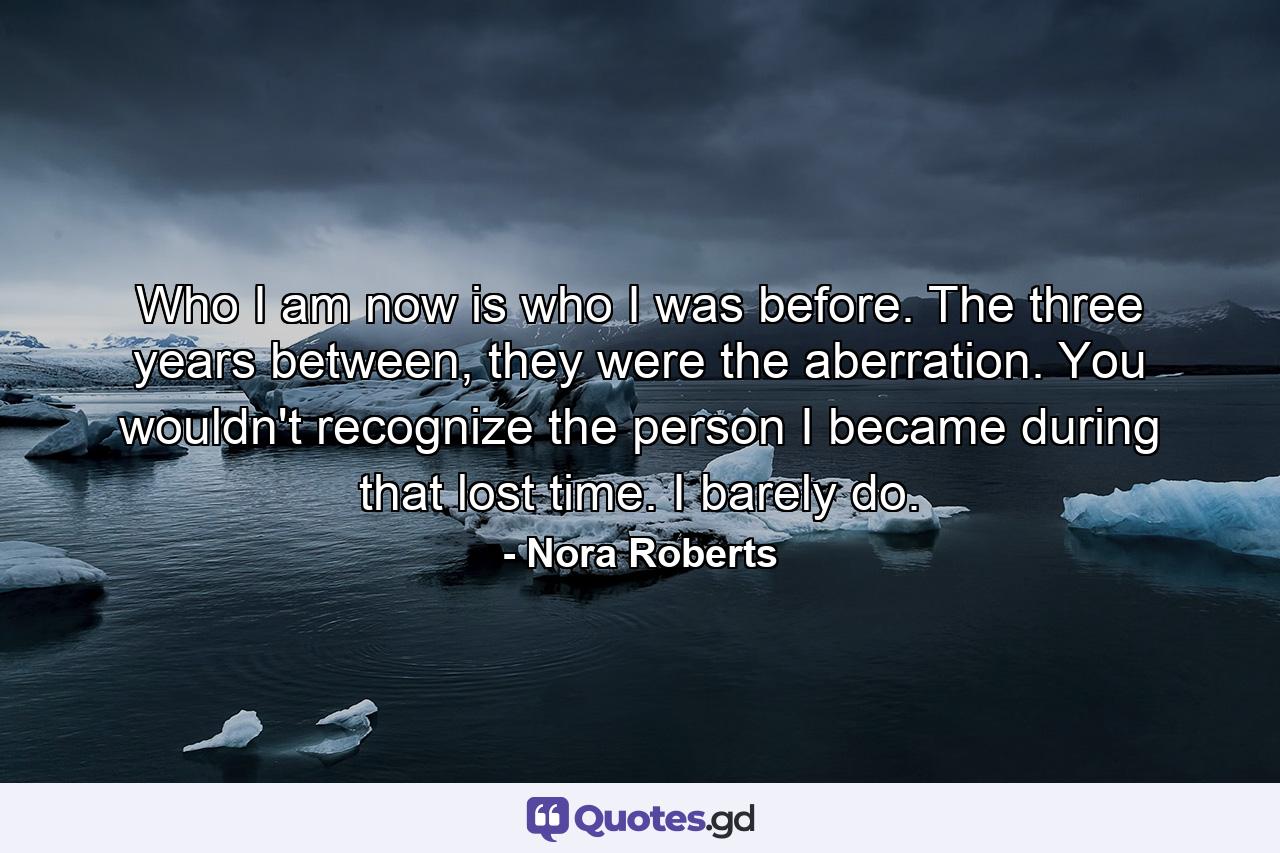 Who I am now is who I was before. The three years between, they were the aberration. You wouldn't recognize the person I became during that lost time. I barely do. - Quote by Nora Roberts