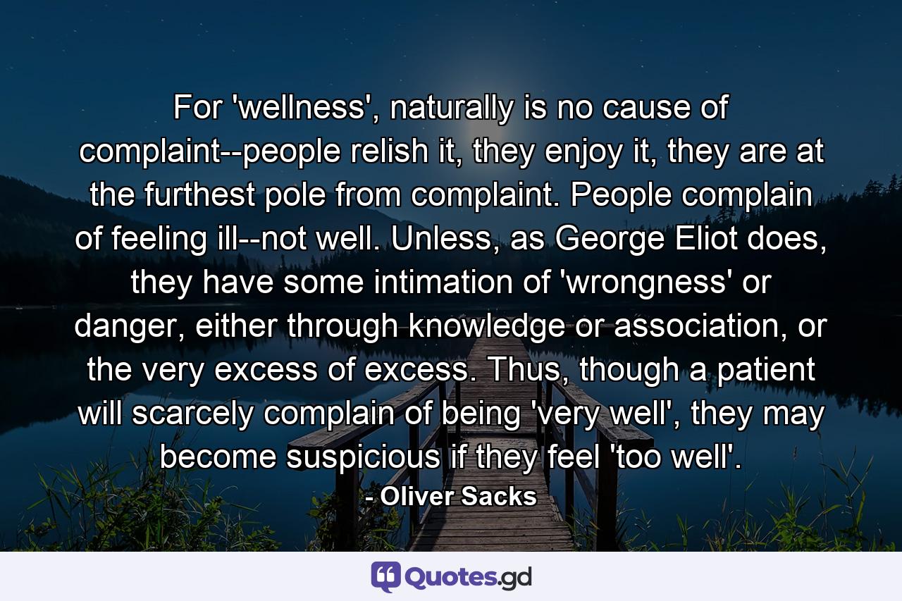 For 'wellness', naturally is no cause of complaint--people relish it, they enjoy it, they are at the furthest pole from complaint. People complain of feeling ill--not well. Unless, as George Eliot does, they have some intimation of 'wrongness' or danger, either through knowledge or association, or the very excess of excess. Thus, though a patient will scarcely complain of being 'very well', they may become suspicious if they feel 'too well'. - Quote by Oliver Sacks