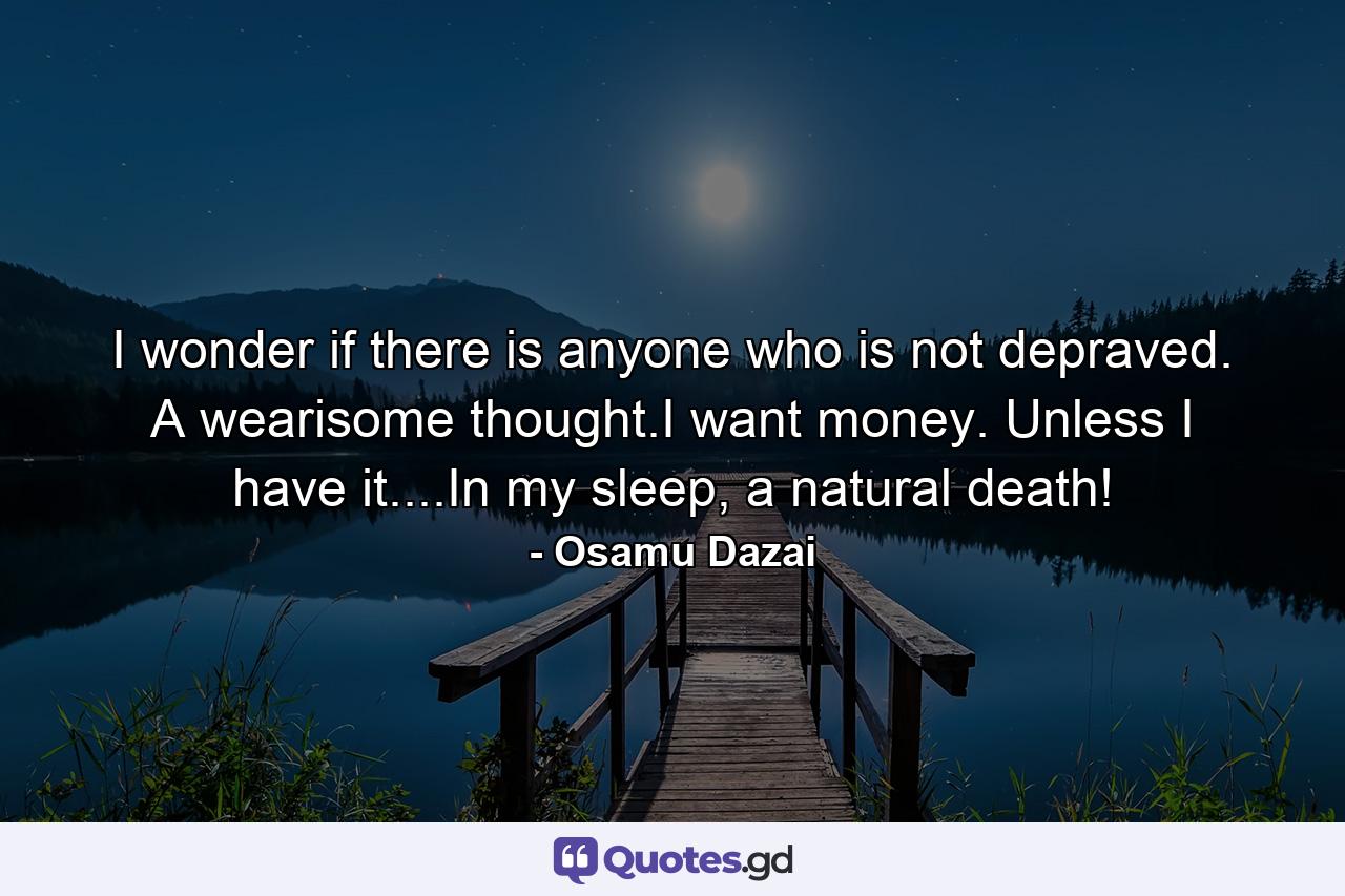 I wonder if there is anyone who is not depraved. A wearisome thought.I want money. Unless I have it....In my sleep, a natural death! - Quote by Osamu Dazai