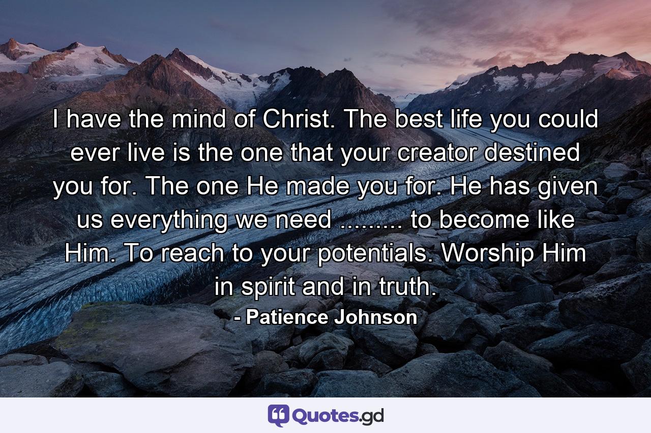 I have the mind of Christ. The best life you could ever live is the one that your creator destined you for. The one He made you for. He has given us everything we need ......... to become like Him. To reach to your potentials. Worship Him in spirit and in truth. - Quote by Patience Johnson