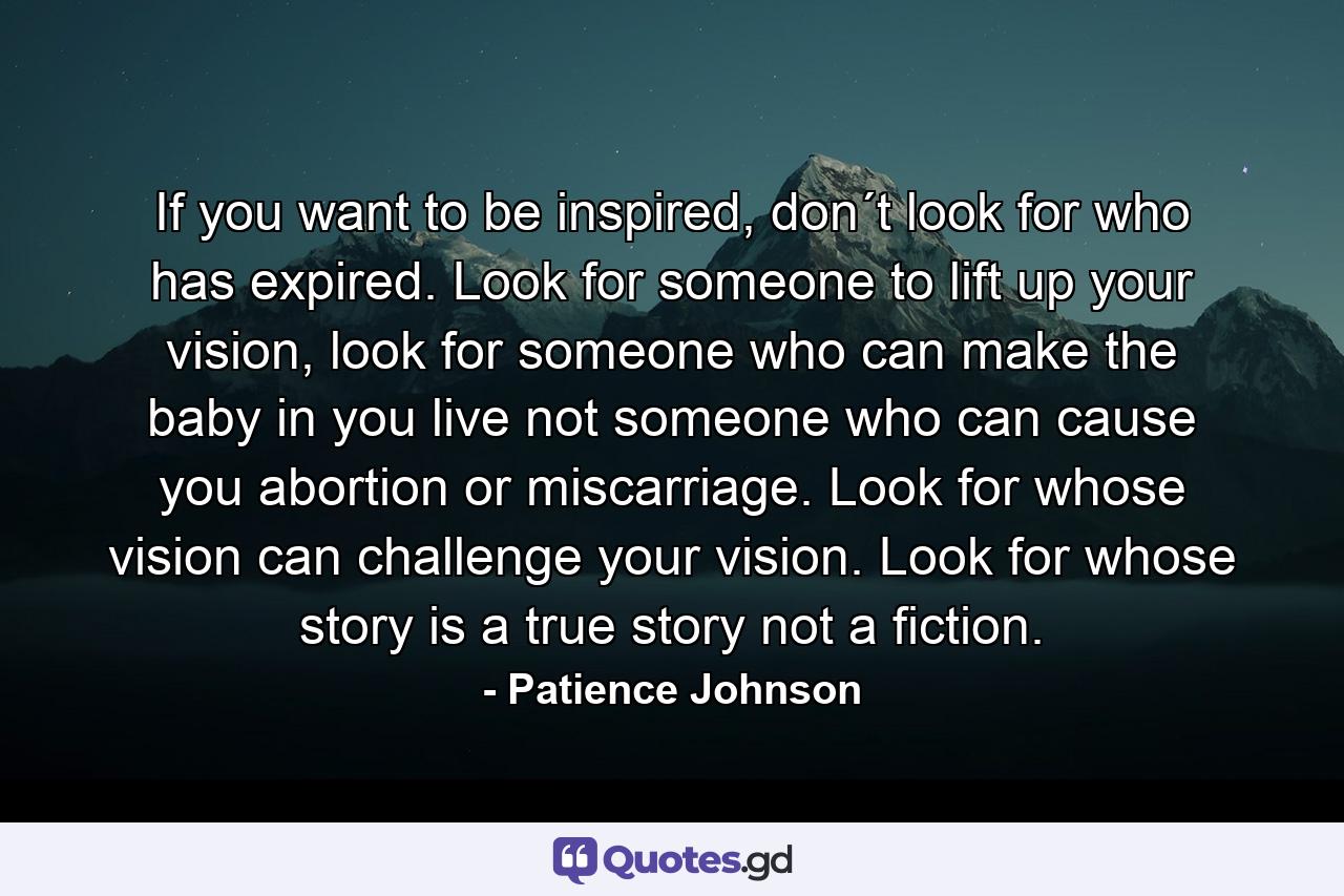 If you want to be inspired, don´t look for who has expired. Look for someone to lift up your vision, look for someone who can make the baby in you live not someone who can cause you abortion or miscarriage. Look for whose vision can challenge your vision. Look for whose story is a true story not a fiction. - Quote by Patience Johnson