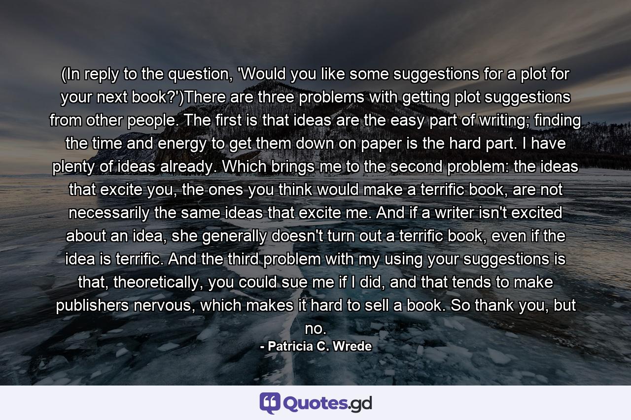 (In reply to the question, 'Would you like some suggestions for a plot for your next book?')There are three problems with getting plot suggestions from other people. The first is that ideas are the easy part of writing; finding the time and energy to get them down on paper is the hard part. I have plenty of ideas already. Which brings me to the second problem: the ideas that excite you, the ones you think would make a terrific book, are not necessarily the same ideas that excite me. And if a writer isn't excited about an idea, she generally doesn't turn out a terrific book, even if the idea is terrific. And the third problem with my using your suggestions is that, theoretically, you could sue me if I did, and that tends to make publishers nervous, which makes it hard to sell a book. So thank you, but no. - Quote by Patricia C. Wrede