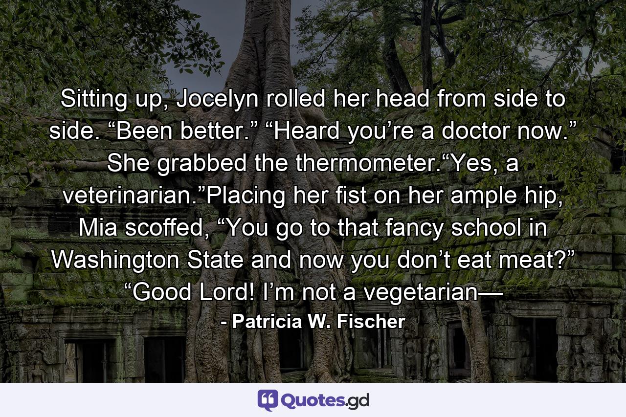 Sitting up, Jocelyn rolled her head from side to side. “Been better.” “Heard you’re a doctor now.” She grabbed the thermometer.“Yes, a veterinarian.”Placing her fist on her ample hip, Mia scoffed, “You go to that fancy school in Washington State and now you don’t eat meat?” “Good Lord! I’m not a vegetarian— - Quote by Patricia W. Fischer