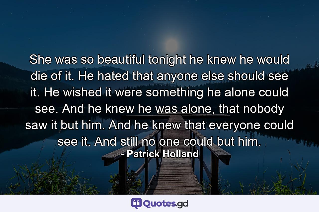 She was so beautiful tonight he knew he would die of it. He hated that anyone else should see it. He wished it were something he alone could see. And he knew he was alone, that nobody saw it but him. And he knew that everyone could see it. And still no one could but him. - Quote by Patrick Holland