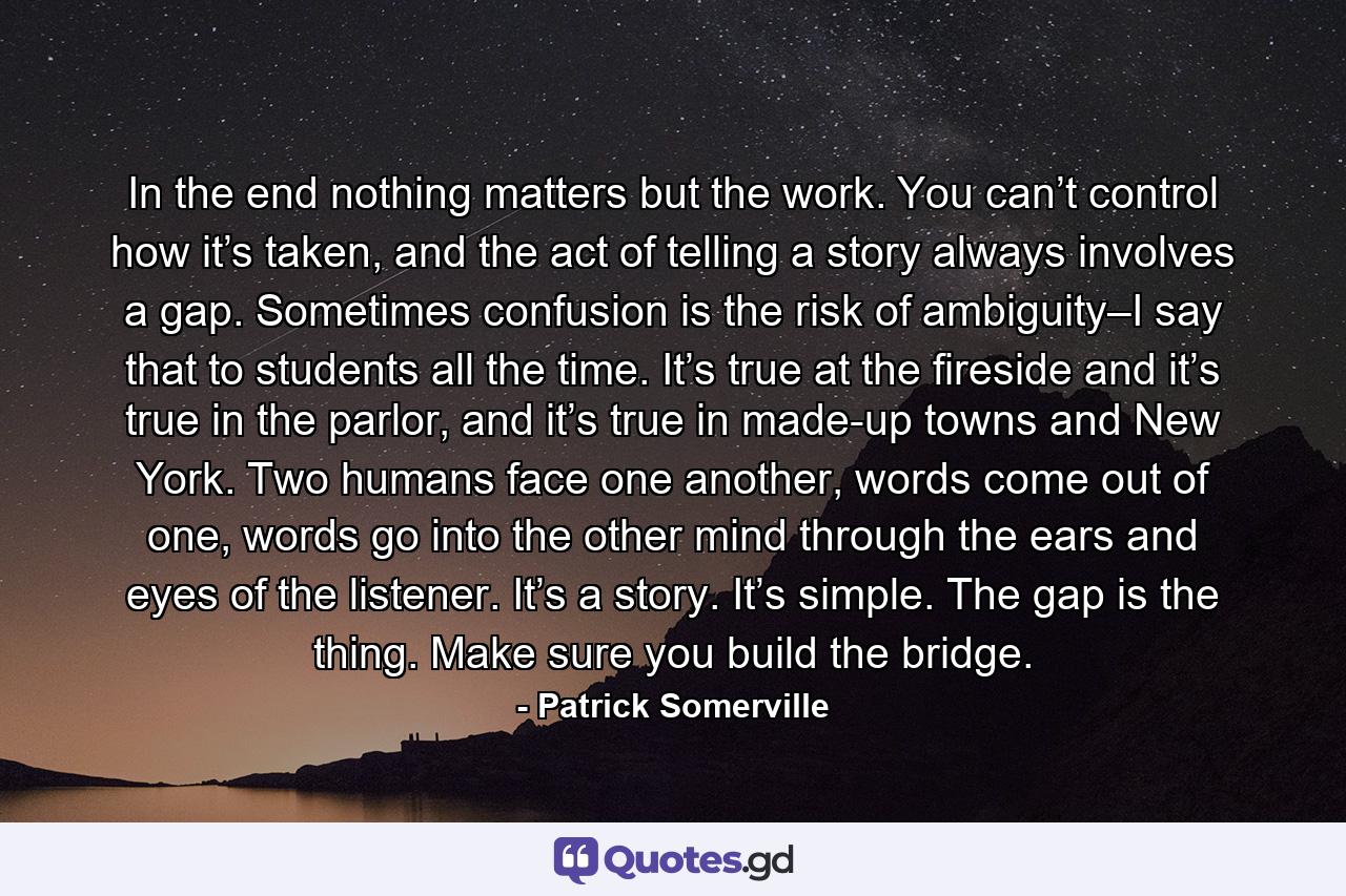 In the end nothing matters but the work. You can’t control how it’s taken, and the act of telling a story always involves a gap. Sometimes confusion is the risk of ambiguity–I say that to students all the time. It’s true at the fireside and it’s true in the parlor, and it’s true in made-up towns and New York. Two humans face one another, words come out of one, words go into the other mind through the ears and eyes of the listener. It’s a story. It’s simple. The gap is the thing. Make sure you build the bridge. - Quote by Patrick Somerville