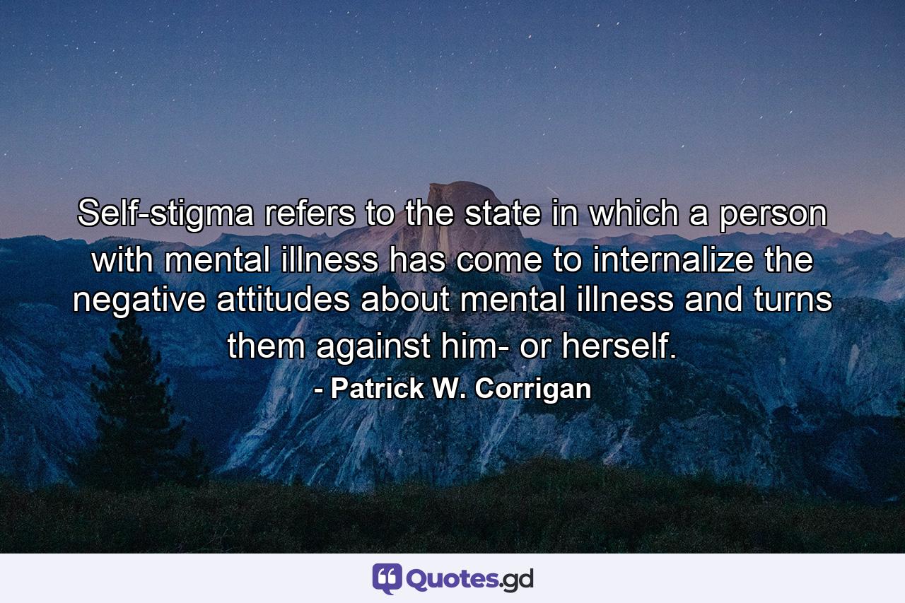 Self-stigma refers to the state in which a person with mental illness has come to internalize the negative attitudes about mental illness and turns them against him- or herself. - Quote by Patrick W. Corrigan