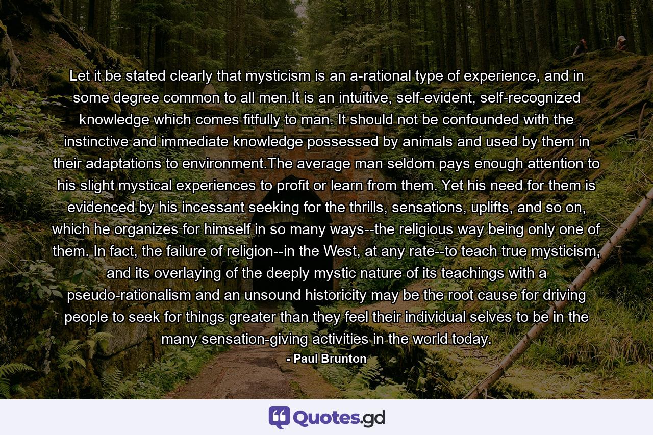 Let it be stated clearly that mysticism is an a-rational type of experience, and in some degree common to all men.It is an intuitive, self-evident, self-recognized knowledge which comes fitfully to man. It should not be confounded with the instinctive and immediate knowledge possessed by animals and used by them in their adaptations to environment.The average man seldom pays enough attention to his slight mystical experiences to profit or learn from them. Yet his need for them is evidenced by his incessant seeking for the thrills, sensations, uplifts, and so on, which he organizes for himself in so many ways--the religious way being only one of them. In fact, the failure of religion--in the West, at any rate--to teach true mysticism, and its overlaying of the deeply mystic nature of its teachings with a pseudo-rationalism and an unsound historicity may be the root cause for driving people to seek for things greater than they feel their individual selves to be in the many sensation-giving activities in the world today. - Quote by Paul Brunton