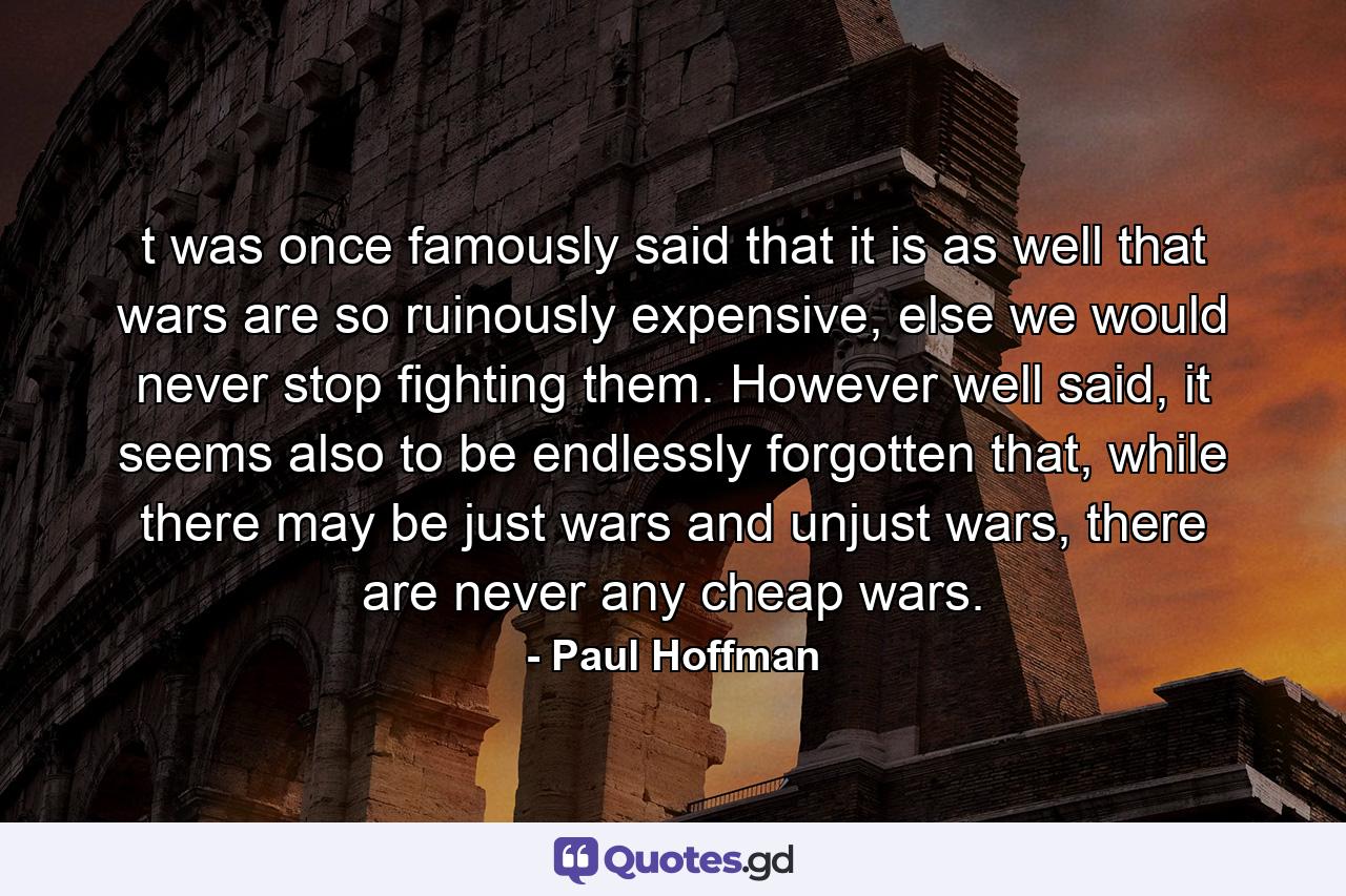 t was once famously said that it is as well that wars are so ruinously expensive, else we would never stop fighting them. However well said, it seems also to be endlessly forgotten that, while there may be just wars and unjust wars, there are never any cheap wars. - Quote by Paul Hoffman