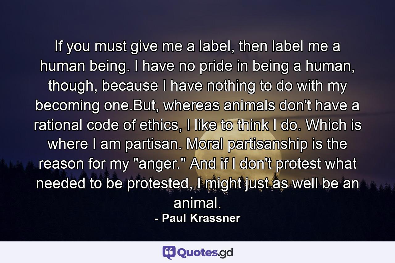 If you must give me a label, then label me a human being. I have no pride in being a human, though, because I have nothing to do with my becoming one.But, whereas animals don't have a rational code of ethics, I like to think I do. Which is where I am partisan. Moral partisanship is the reason for my 