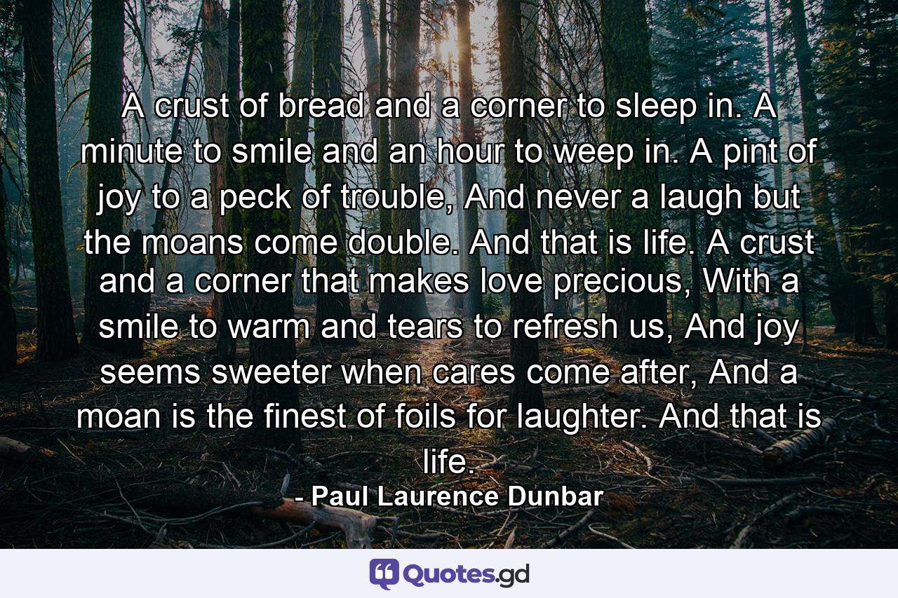 A crust of bread and a corner to sleep in. A minute to smile and an hour to weep in. A pint of joy to a peck of trouble, And never a laugh but the moans come double. And that is life. A crust and a corner that makes love precious, With a smile to warm and tears to refresh us, And joy seems sweeter when cares come after, And a moan is the finest of foils for laughter. And that is life. - Quote by Paul Laurence Dunbar