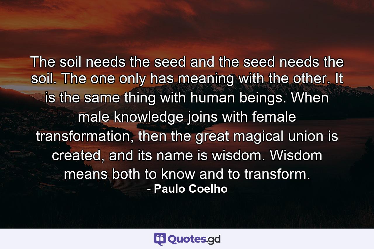 The soil needs the seed and the seed needs the soil. The one only has meaning with the other. It is the same thing with human beings. When male knowledge joins with female transformation, then the great magical union is created, and its name is wisdom. Wisdom means both to know and to transform. - Quote by Paulo Coelho