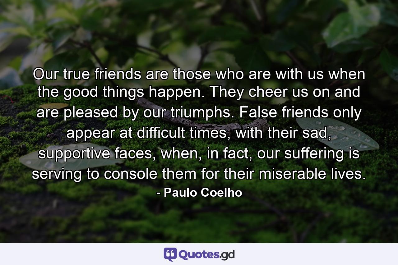 Our true friends are those who are with us when the good things happen. They cheer us on and are pleased by our triumphs. False friends only appear at difficult times, with their sad, supportive faces, when, in fact, our suffering is serving to console them for their miserable lives. - Quote by Paulo Coelho