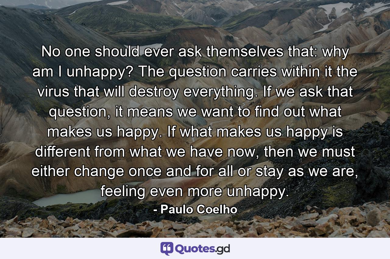 No one should ever ask themselves that: why am I unhappy? The question carries within it the virus that will destroy everything. If we ask that question, it means we want to find out what makes us happy. If what makes us happy is different from what we have now, then we must either change once and for all or stay as we are, feeling even more unhappy. - Quote by Paulo Coelho