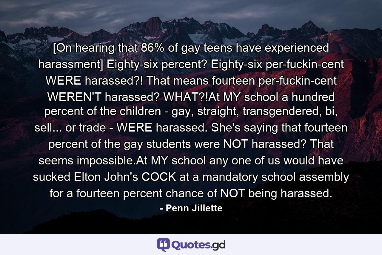 [On hearing that 86% of gay teens have experienced harassment] Eighty-six percent? Eighty-six per-fuckin-cent WERE harassed?! That means fourteen per-fuckin-cent WEREN'T harassed? WHAT?!At MY school a hundred percent of the children - gay, straight, transgendered, bi, sell... or trade - WERE harassed. She's saying that fourteen percent of the gay students were NOT harassed? That seems impossible.At MY school any one of us would have sucked Elton John's COCK at a mandatory school assembly for a fourteen percent chance of NOT being harassed. - Quote by Penn Jillette