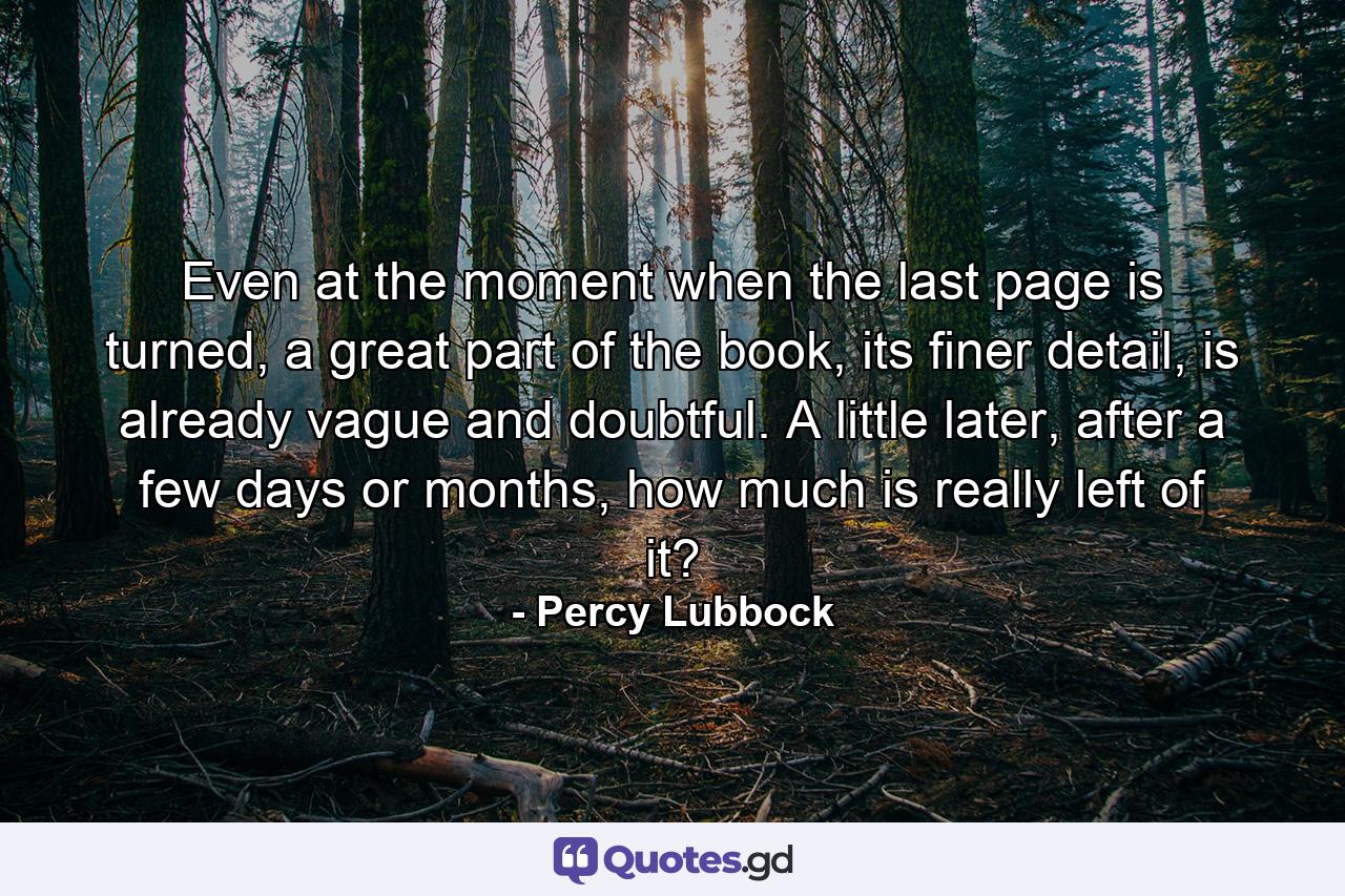 Even at the moment when the last page is turned, a great part of the book, its finer detail, is already vague and doubtful. A little later, after a few days or months, how much is really left of it? - Quote by Percy Lubbock