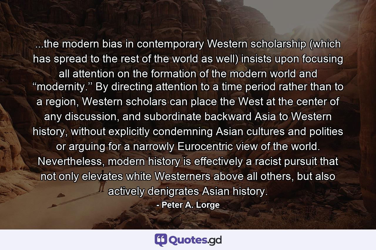 ...the modern bias in contemporary Western scholarship (which has spread to the rest of the world as well) insists upon focusing all attention on the formation of the modern world and ‘‘modernity.’’ By directing attention to a time period rather than to a region, Western scholars can place the West at the center of any discussion, and subordinate backward Asia to Western history, without explicitly condemning Asian cultures and polities or arguing for a narrowly Eurocentric view of the world. Nevertheless, modern history is effectively a racist pursuit that not only elevates white Westerners above all others, but also actively denigrates Asian history. - Quote by Peter A. Lorge