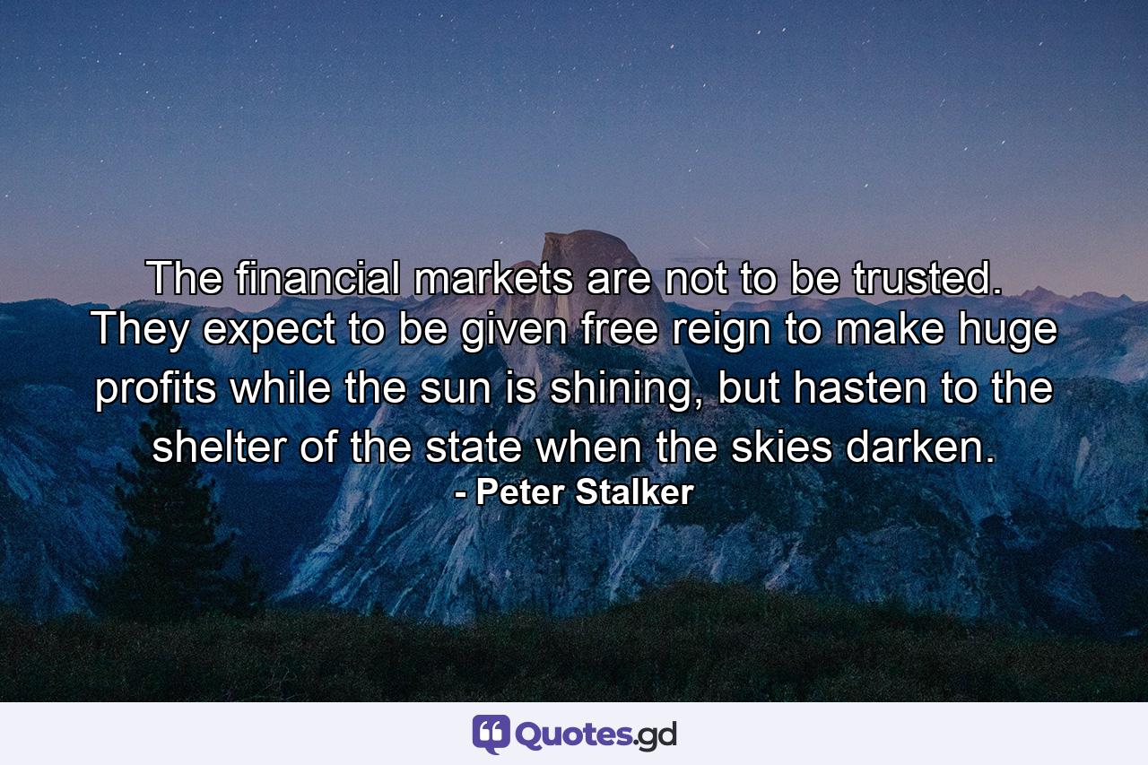 The financial markets are not to be trusted. They expect to be given free reign to make huge profits while the sun is shining, but hasten to the shelter of the state when the skies darken. - Quote by Peter Stalker