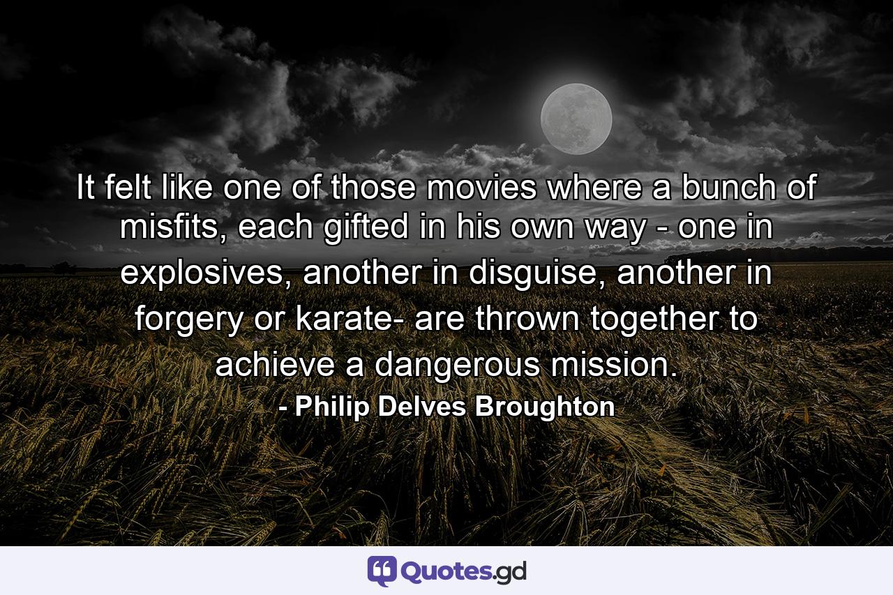 It felt like one of those movies where a bunch of misfits, each gifted in his own way - one in explosives, another in disguise, another in forgery or karate- are thrown together to achieve a dangerous mission. - Quote by Philip Delves Broughton