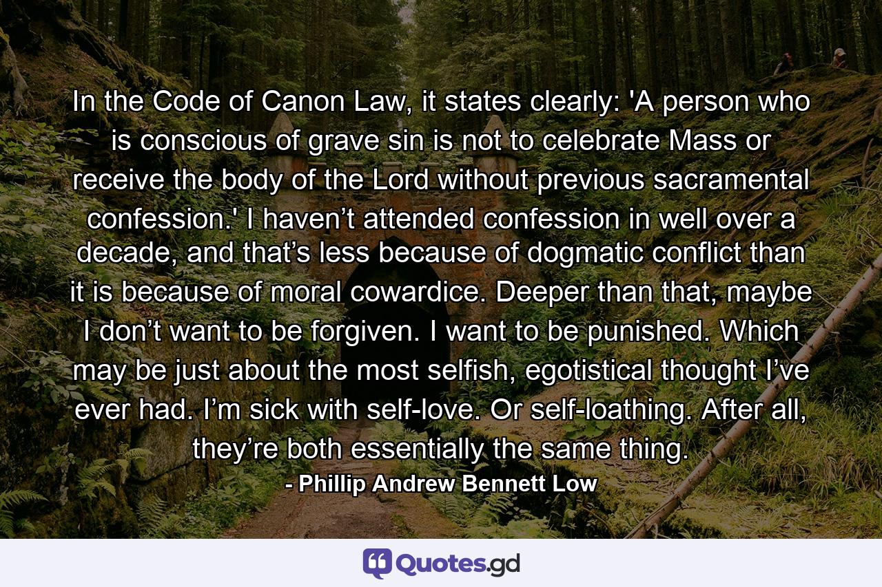 In the Code of Canon Law, it states clearly: 'A person who is conscious of grave sin is not to celebrate Mass or receive the body of the Lord without previous sacramental confession.' I haven’t attended confession in well over a decade, and that’s less because of dogmatic conflict than it is because of moral cowardice. Deeper than that, maybe I don’t want to be forgiven. I want to be punished. Which may be just about the most selfish, egotistical thought I’ve ever had. I’m sick with self-love. Or self-loathing. After all, they’re both essentially the same thing. - Quote by Phillip Andrew Bennett Low