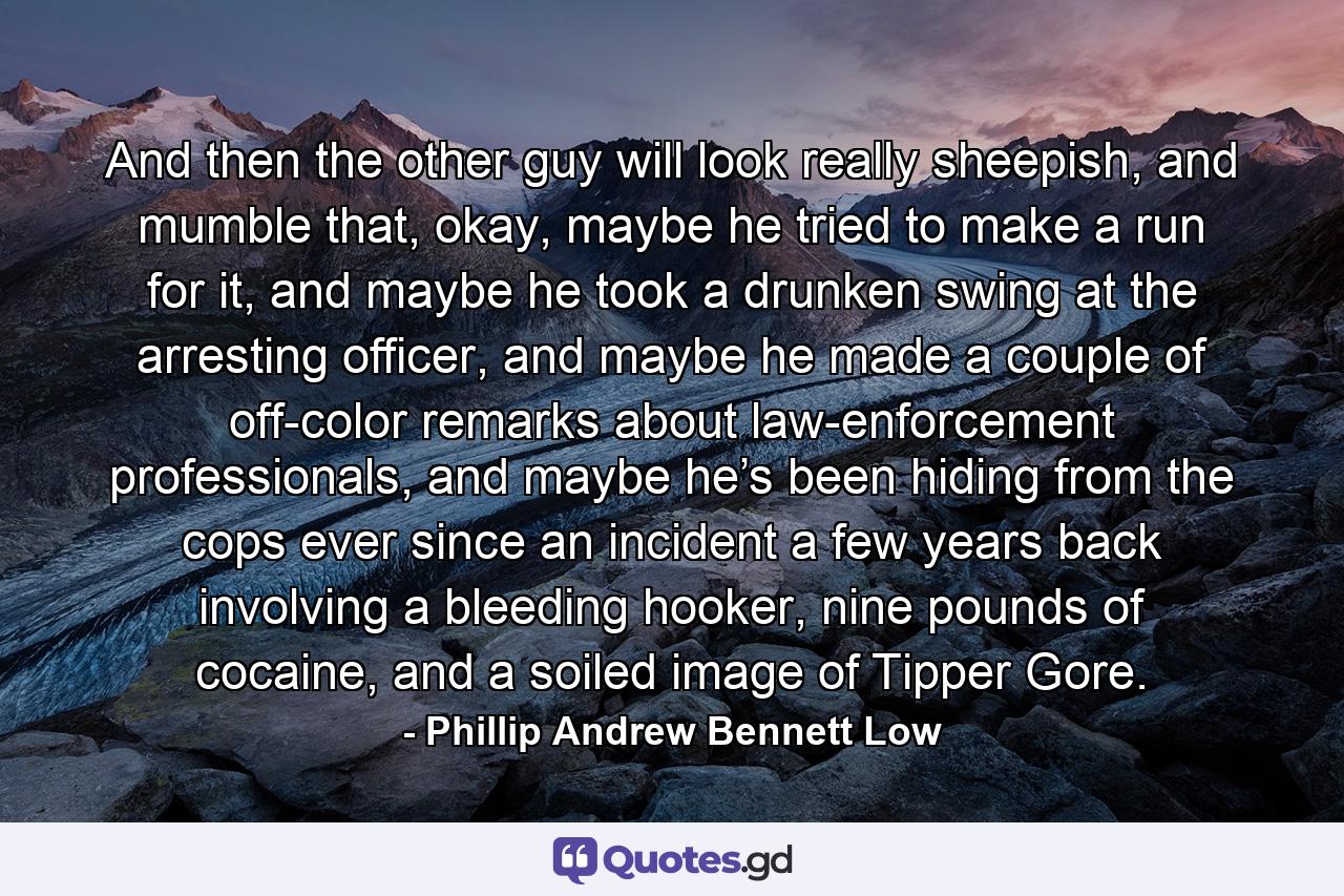 And then the other guy will look really sheepish, and mumble that, okay, maybe he tried to make a run for it, and maybe he took a drunken swing at the arresting officer, and maybe he made a couple of off-color remarks about law-enforcement professionals, and maybe he’s been hiding from the cops ever since an incident a few years back involving a bleeding hooker, nine pounds of cocaine, and a soiled image of Tipper Gore. - Quote by Phillip Andrew Bennett Low