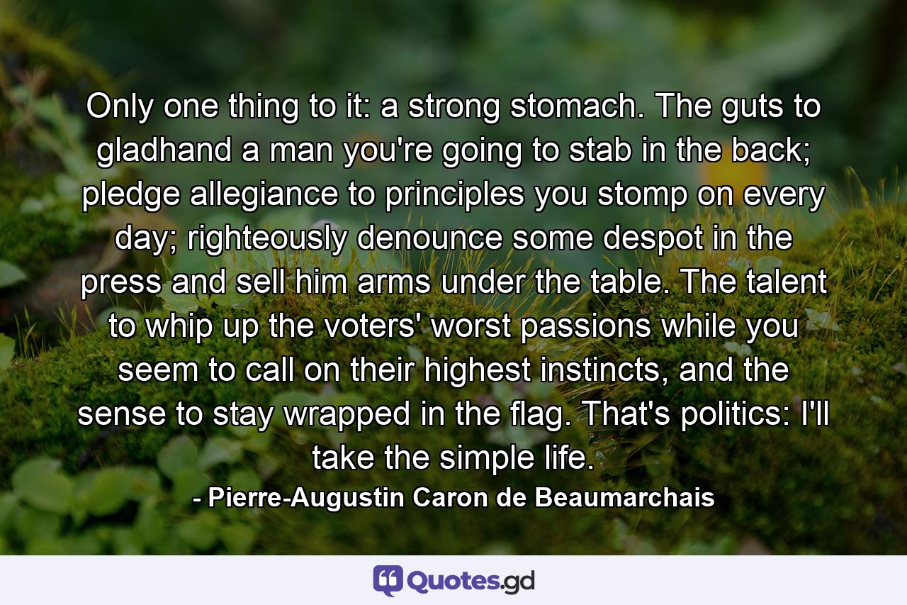 Only one thing to it: a strong stomach. The guts to gladhand a man you're going to stab in the back; pledge allegiance to principles you stomp on every day; righteously denounce some despot in the press and sell him arms under the table. The talent to whip up the voters' worst passions while you seem to call on their highest instincts, and the sense to stay wrapped in the flag. That's politics: I'll take the simple life. - Quote by Pierre-Augustin Caron de Beaumarchais