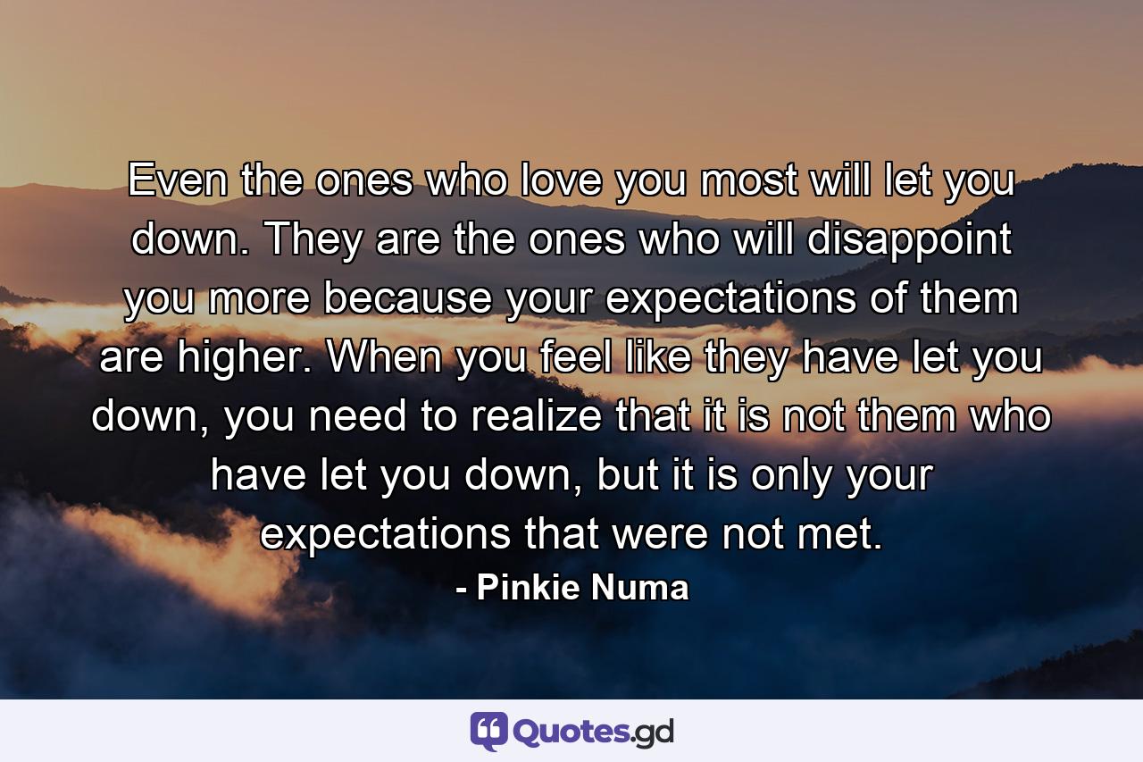 Even the ones who love you most will let you down. They are the ones who will disappoint you more because your expectations of them are higher. When you feel like they have let you down, you need to realize that it is not them who have let you down, but it is only your expectations that were not met. - Quote by Pinkie Numa