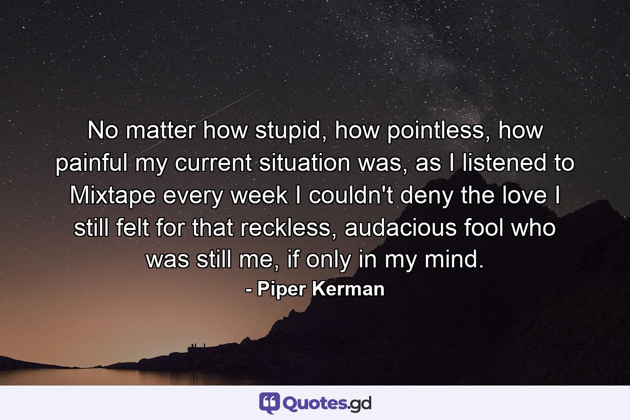 No matter how stupid, how pointless, how painful my current situation was, as I listened to Mixtape every week I couldn't deny the love I still felt for that reckless, audacious fool who was still me, if only in my mind. - Quote by Piper Kerman