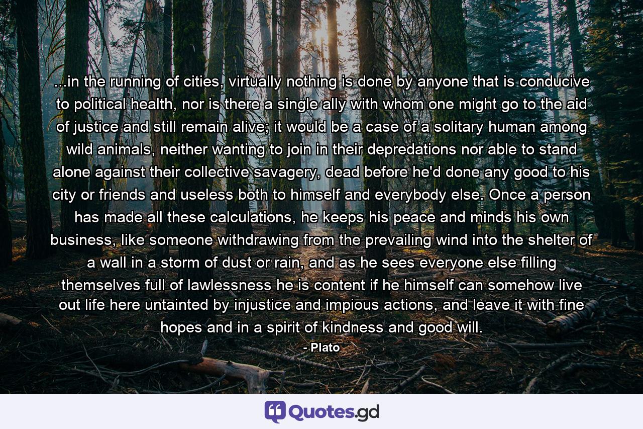 ...in the running of cities, virtually nothing is done by anyone that is conducive to political health, nor is there a single ally with whom one might go to the aid of justice and still remain alive; it would be a case of a solitary human among wild animals, neither wanting to join in their depredations nor able to stand alone against their collective savagery, dead before he'd done any good to his city or friends and useless both to himself and everybody else. Once a person has made all these calculations, he keeps his peace and minds his own business, like someone withdrawing from the prevailing wind into the shelter of a wall in a storm of dust or rain, and as he sees everyone else filling themselves full of lawlessness he is content if he himself can somehow live out life here untainted by injustice and impious actions, and leave it with fine hopes and in a spirit of kindness and good will. - Quote by Plato