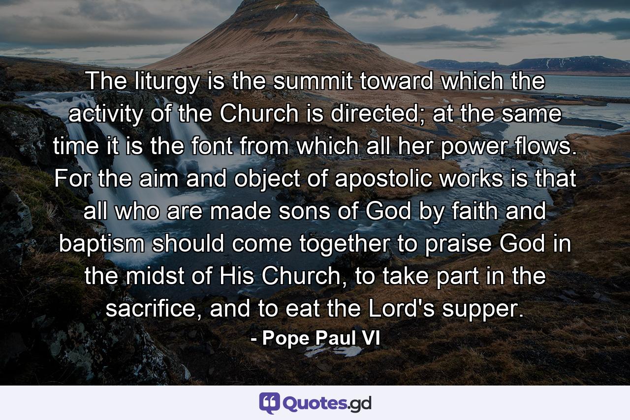 The liturgy is the summit toward which the activity of the Church is directed; at the same time it is the font from which all her power flows. For the aim and object of apostolic works is that all who are made sons of God by faith and baptism should come together to praise God in the midst of His Church, to take part in the sacrifice, and to eat the Lord's supper. - Quote by Pope Paul VI