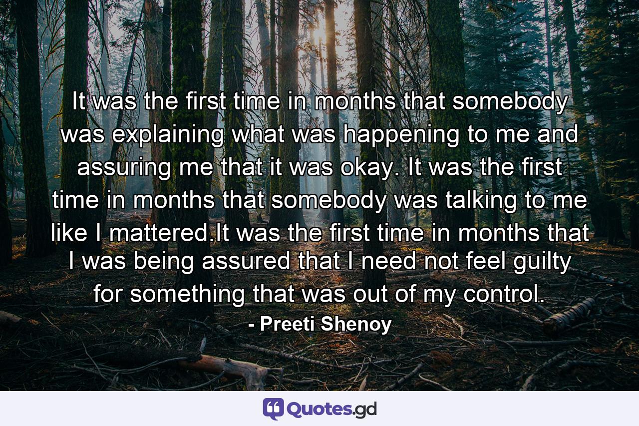 It was the first time in months that somebody was explaining what was happening to me and assuring me that it was okay. It was the first time in months that somebody was talking to me like I mattered.It was the first time in months that I was being assured that I need not feel guilty for something that was out of my control. - Quote by Preeti Shenoy