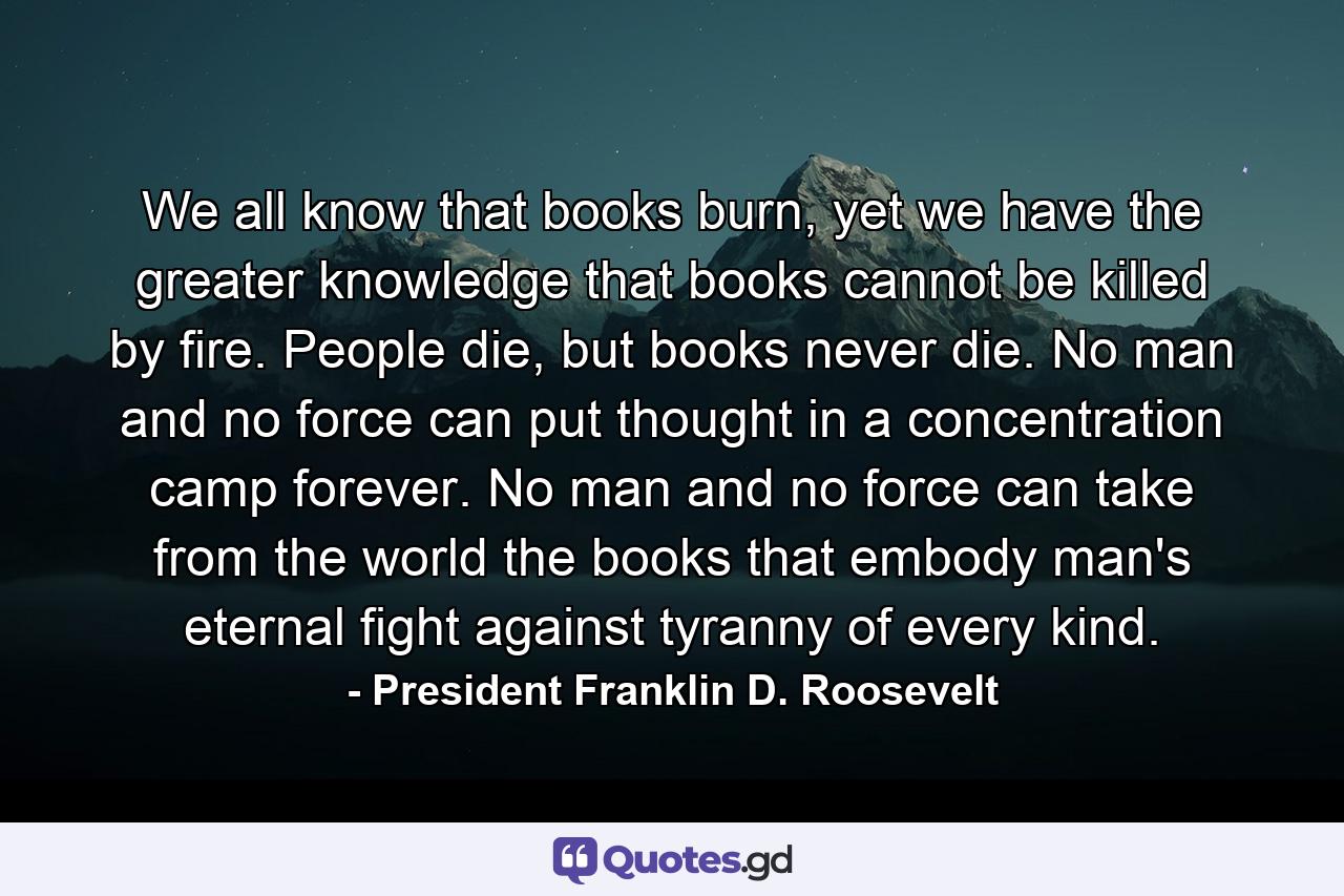 We all know that books burn, yet we have the greater knowledge that books cannot be killed by fire. People die, but books never die. No man and no force can put thought in a concentration camp forever. No man and no force can take from the world the books that embody man's eternal fight against tyranny of every kind. - Quote by President Franklin D. Roosevelt