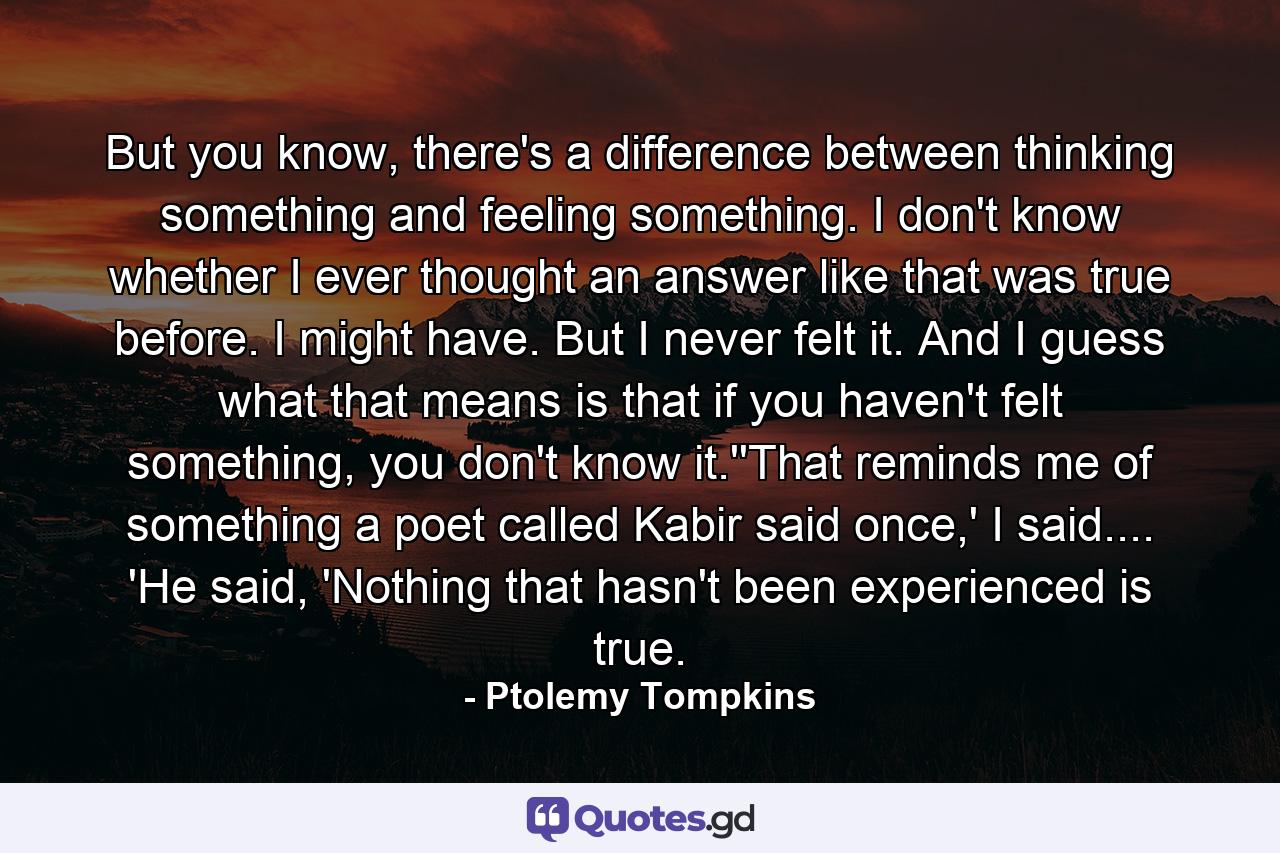 But you know, there's a difference between thinking something and feeling something. I don't know whether I ever thought an answer like that was true before. I might have. But I never felt it. And I guess what that means is that if you haven't felt something, you don't know it.''That reminds me of something a poet called Kabir said once,' I said.... 'He said, 'Nothing that hasn't been experienced is true. - Quote by Ptolemy Tompkins