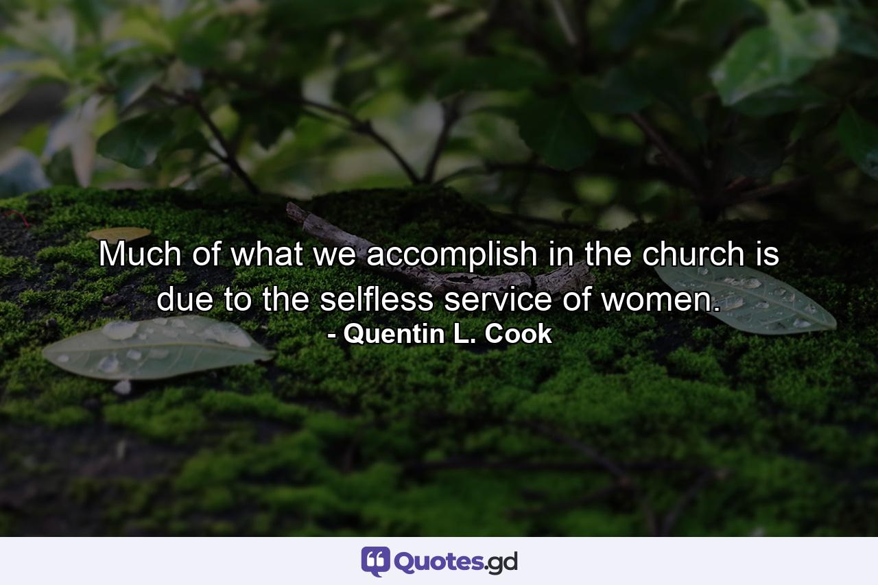 Much of what we accomplish in the church is due to the selfless service of women. - Quote by Quentin L. Cook