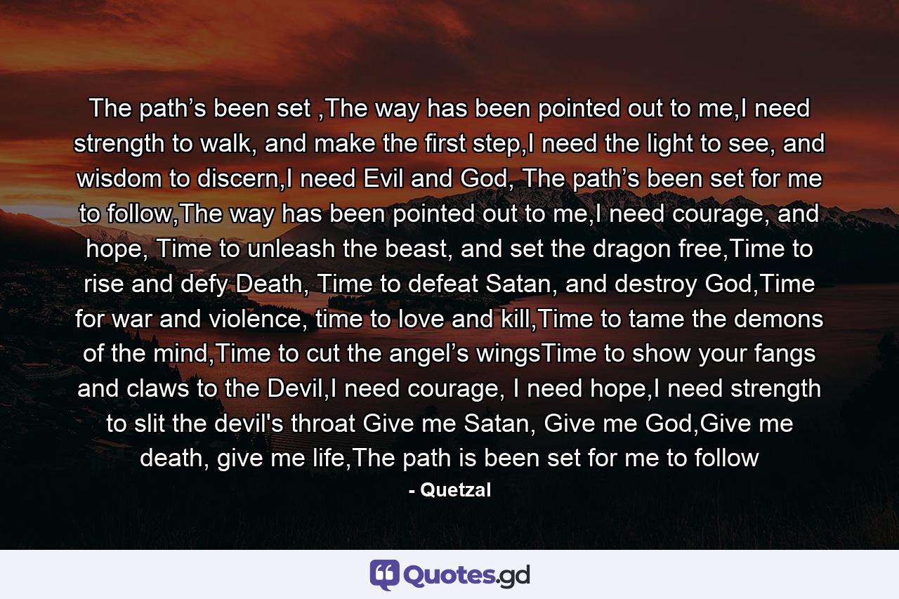 The path’s been set ,The way has been pointed out to me,I need strength to walk, and make the first step,I need the light to see, and wisdom to discern,I need Evil and God, The path’s been set for me to follow,The way has been pointed out to me,I need courage, and hope, Time to unleash the beast, and set the dragon free,Time to rise and defy Death, Time to defeat Satan, and destroy God,Time for war and violence, time to love and kill,Time to tame the demons of the mind,Time to cut the angel’s wingsTime to show your fangs and claws to the Devil,I need courage, I need hope,I need strength to slit the devil's throat Give me Satan, Give me God,Give me death, give me life,The path is been set for me to follow - Quote by Quetzal