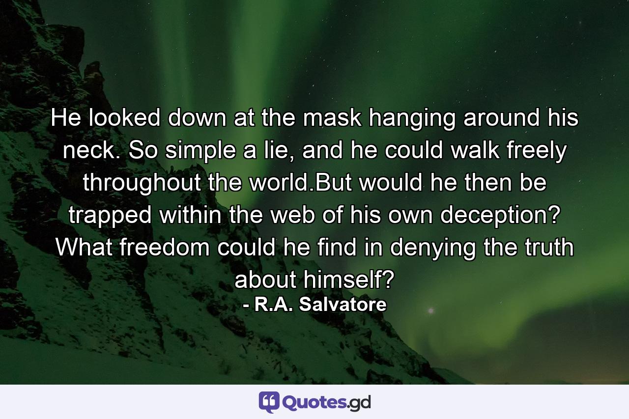 He looked down at the mask hanging around his neck. So simple a lie, and he could walk freely throughout the world.But would he then be trapped within the web of his own deception? What freedom could he find in denying the truth about himself? - Quote by R.A. Salvatore