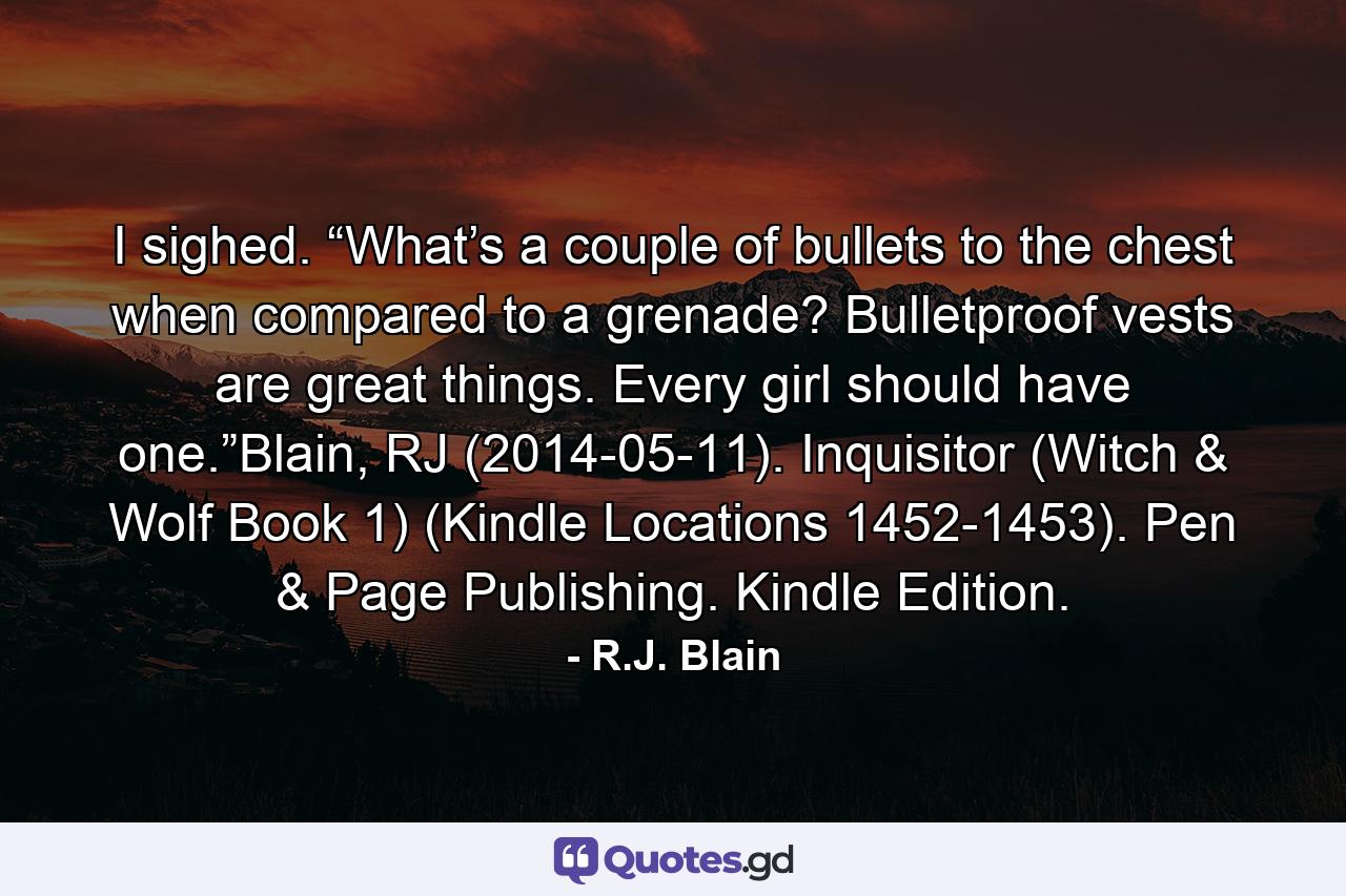 I sighed. “What’s a couple of bullets to the chest when compared to a grenade? Bulletproof vests are great things. Every girl should have one.”Blain, RJ (2014-05-11). Inquisitor (Witch & Wolf Book 1) (Kindle Locations 1452-1453). Pen & Page Publishing. Kindle Edition. - Quote by R.J. Blain