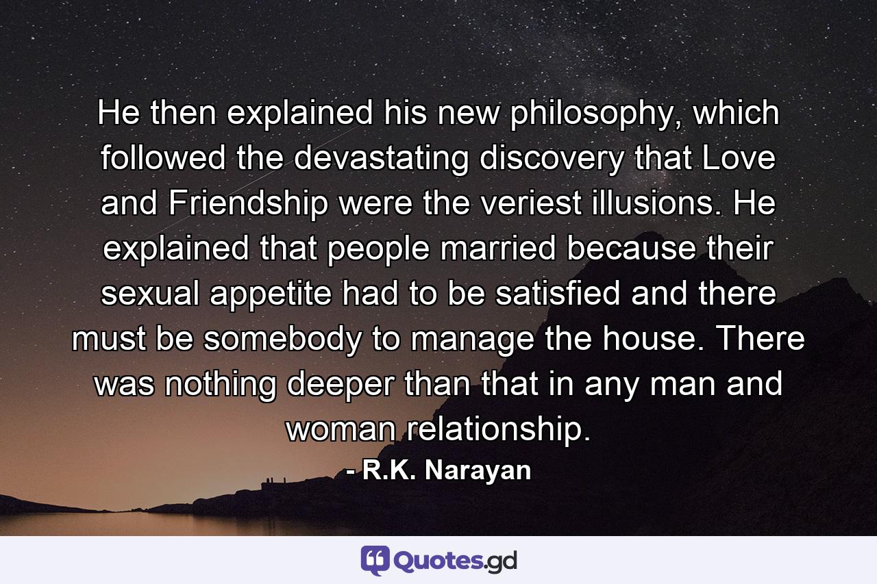 He then explained his new philosophy, which followed the devastating discovery that Love and Friendship were the veriest illusions. He explained that people married because their sexual appetite had to be satisfied and there must be somebody to manage the house. There was nothing deeper than that in any man and woman relationship. - Quote by R.K. Narayan