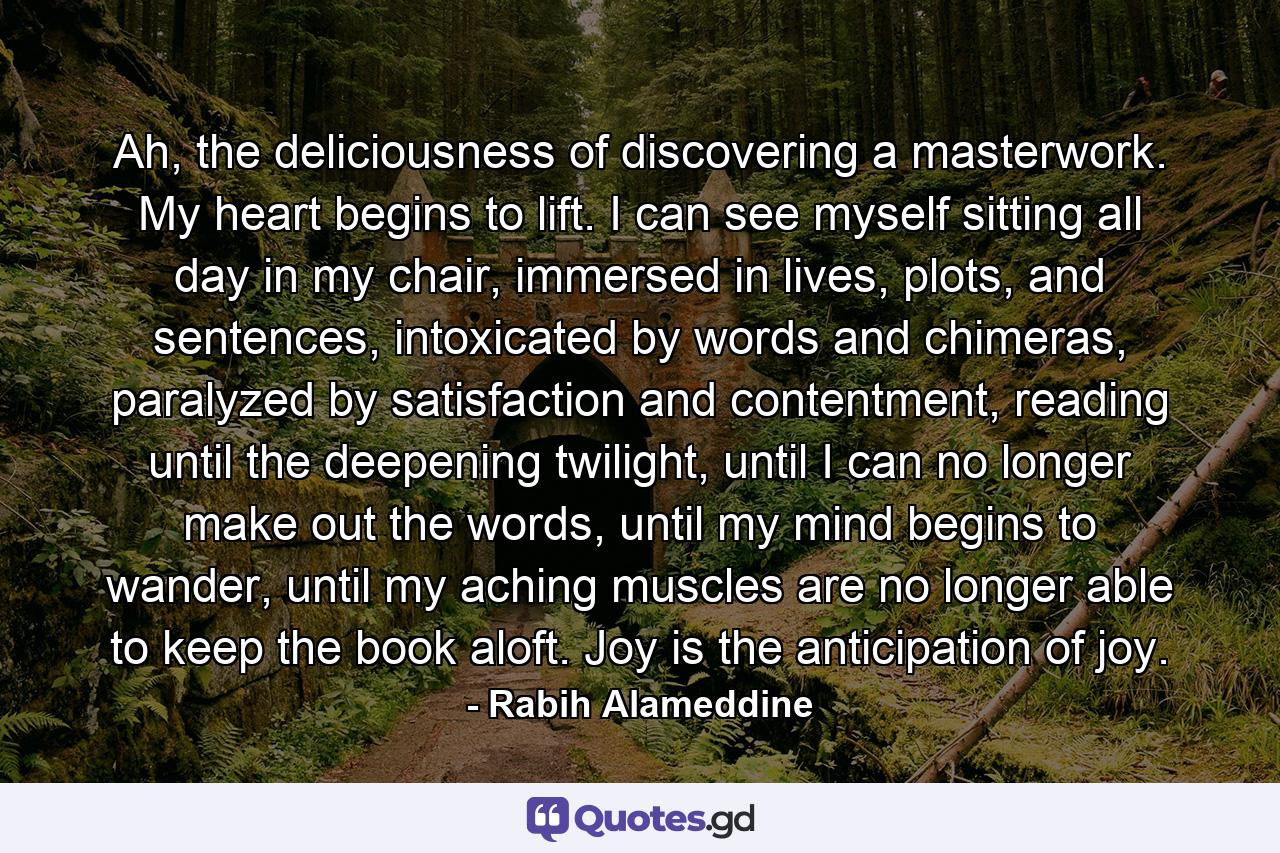 Ah, the deliciousness of discovering a masterwork. My heart begins to lift. I can see myself sitting all day in my chair, immersed in lives, plots, and sentences, intoxicated by words and chimeras, paralyzed by satisfaction and contentment, reading until the deepening twilight, until I can no longer make out the words, until my mind begins to wander, until my aching muscles are no longer able to keep the book aloft. Joy is the anticipation of joy. - Quote by Rabih Alameddine